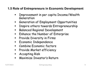 1.5 Role of Entrepreneurs in Economic Development
 Improvement in per capita Income/Wealth
Generation
 Generation of Employment Opportunities
 Inspire others towards Entrepreneurship
 Balanced Regional Development
 Enhance the Number of Enterprise
 Provide Diversity in Firms
 Economic Independence
 Combine Economic factors
 Provide Market efficiency
 Accepting Risk
 Maximize Investor’s Return
5/27/2023 9
Entrepreneurship
 