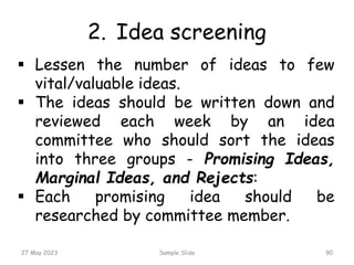 2. Idea screening
27 May 2023 Sample Slide 90
 Lessen the number of ideas to few
vital/valuable ideas.
 The ideas should be written down and
reviewed each week by an idea
committee who should sort the ideas
into three groups - Promising Ideas,
Marginal Ideas, and Rejects:
 Each promising idea should be
researched by committee member.
 