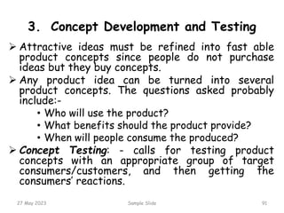 3. Concept Development and Testing
 Attractive ideas must be refined into fast able
product concepts since people do not purchase
ideas but they buy concepts.
 Any product idea can be turned into several
product concepts. The questions asked probably
include:-
• Who will use the product?
• What benefits should the product provide?
• When will people consume the produced?
 Concept Testing: - calls for testing product
concepts with an appropriate group of target
consumers/customers, and then getting the
consumers’ reactions.
27 May 2023 Sample Slide 91
 