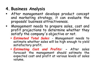 4. Business Analysis
 After management develops product concept
and marketing strategy, it can evaluate the
proposals’ business attractiveness.
 Management needs to prepare sales, cost and
profit projections to determine whether they
satisfy the company's objective or not.
 Estimated Total Sales: - Management needs to
estimate whether sales will be high enough to yield
satisfactory profit.
 Estimating Cost and Profits: - After sales
forecast the management should estimate the
expected cost and profit at various levels of sales
volume.
 