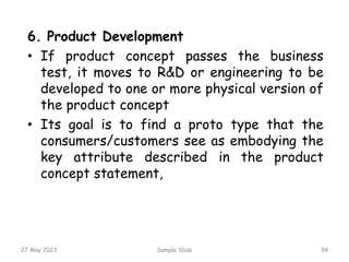 27 May 2023 Sample Slide 94
6. Product Development
• If product concept passes the business
test, it moves to R&D or engineering to be
developed to one or more physical version of
the product concept
• Its goal is to find a proto type that the
consumers/customers see as embodying the
key attribute described in the product
concept statement,
 