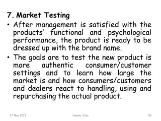 7. Market Testing
• After management is satisfied with the
products’ functional and psychological
performance, the product is ready to be
dressed up with the brand name.
• The goals are to test the new product is
more authentic consumer/customer
settings and to learn how large the
market is and how consumers/customers
and dealers react to handling, using and
repurchasing the actual product.
27 May 2023 Sample Slide 95
 