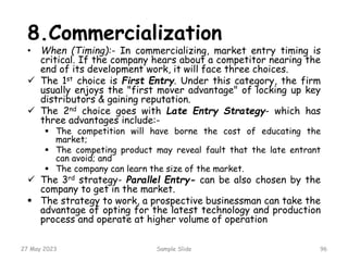27 May 2023 Sample Slide 96
8.Commercialization
• When (Timing):- In commercializing, market entry timing is
critical. If the company hears about a competitor nearing the
end of its development work, it will face three choices.
 The 1st choice is First Entry. Under this category, the firm
usually enjoys the "first mover advantage" of locking up key
distributors & gaining reputation.
 The 2nd choice goes with Late Entry Strategy- which has
three advantages include:-
 The competition will have borne the cost of educating the
market;
 The competing product may reveal fault that the late entrant
can avoid; and
 The company can learn the size of the market.
 The 3rd strategy- Parallel Entry- can be also chosen by the
company to get in the market.
 The strategy to work, a prospective businessman can take the
advantage of opting for the latest technology and production
process and operate at higher volume of operation
 