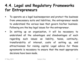 4.4. Legal and Regulatory Frameworks
for Entrepreneurs
 To operate as a legal businessperson and protect the business
from unnecessary suits and liabilities, the entrepreneur needs
to understand the various laws that govern his/her business.
Following are the key legal issues for the entrepreneur.
 In setting up an organization, it will be necessary to
understand all the advantages and disadvantages of each
regarding such issues as liability, taxes, continuity,
transferability of interest, costs of setting up, and
attractiveness for raising capital. Legal advice for these
agreements is necessary to ensure that the most appropriate
decisions have been made.
27 May 2023 Sample Slide 97
 