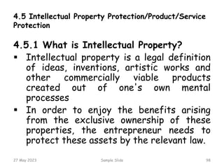 4.5 Intellectual Property Protection/Product/Service
Protection
4.5.1 What is Intellectual Property?
 Intellectual property is a legal definition
of ideas, inventions, artistic works and
other commercially viable products
created out of one's own mental
processes
 In order to enjoy the benefits arising
from the exclusive ownership of these
properties, the entrepreneur needs to
protect these assets by the relevant law.
27 May 2023 Sample Slide 98
 