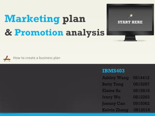 Marketing  plan How to create a business plan &  Promotion  analysis IBMS403 Ashley Wang  0814412 Betty Tong 0815287 Elaine Su 0815818 Ivory Wu 0812283 Joenny Cao 0915062 Kelvin Zhang  0812016 START HERE 