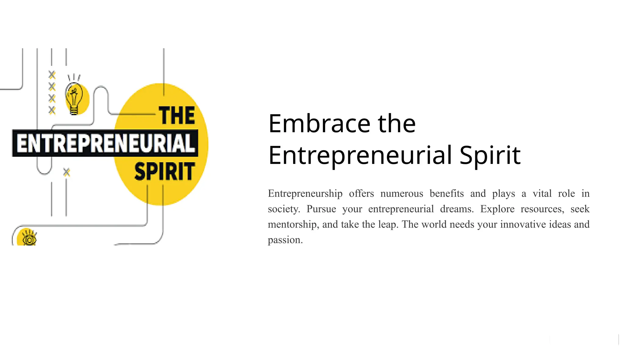 Embrace the
Entrepreneurial Spirit
Entrepreneurship offers numerous benefits and plays a vital role in
society. Pursue your entrepreneurial dreams. Explore resources, seek
mentorship, and take the leap. The world needs your innovative ideas and
passion.
 