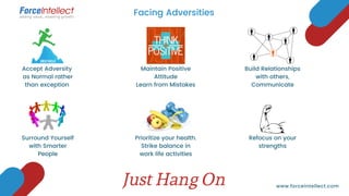 Facing Adversities
www.forceintellect.com
Accept Adversity
as Normal rather
than exception
Maintain Positive
Attitude
Learn from Mistakes
Build Relationships
with others,
Communicate
Surround Yourself
with Smarter
People
Prioritize your health.
Strike balance in
work life activities
Refocus on your
strengths
Just Hang On
 