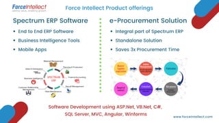 Software Development using ASP.Net, VB.Net, C#,
SQL Server, MVC, Angular, Winforms
End to End ERP Software
Business Intelligence Tools
Mobile Apps
Spectrum ERP Software
Integral part of Spectrum ERP
Standalone Solution
Saves 3x Procurement Time
e-Procurement Solution
Force Intellect Product offerings
www.forceintellect.com
 