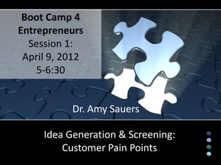 Boot Camp 4
Entrepreneurs
  Session 1:
 April 9, 2012
    5-6:30


           Dr. Amy Sauers

     Idea Generation & Screening:
         Customer Pain Points
 