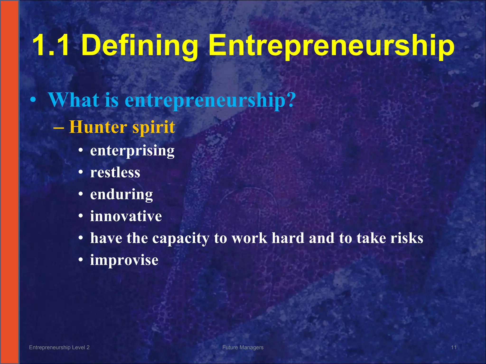 1.1 Defining Entrepreneurship What is entrepreneurship? Hunter spirit  enterprising restless enduring  innovative have the capacity to work hard and to take risks improvise Entrepreneurship Level 2 Future Managers 