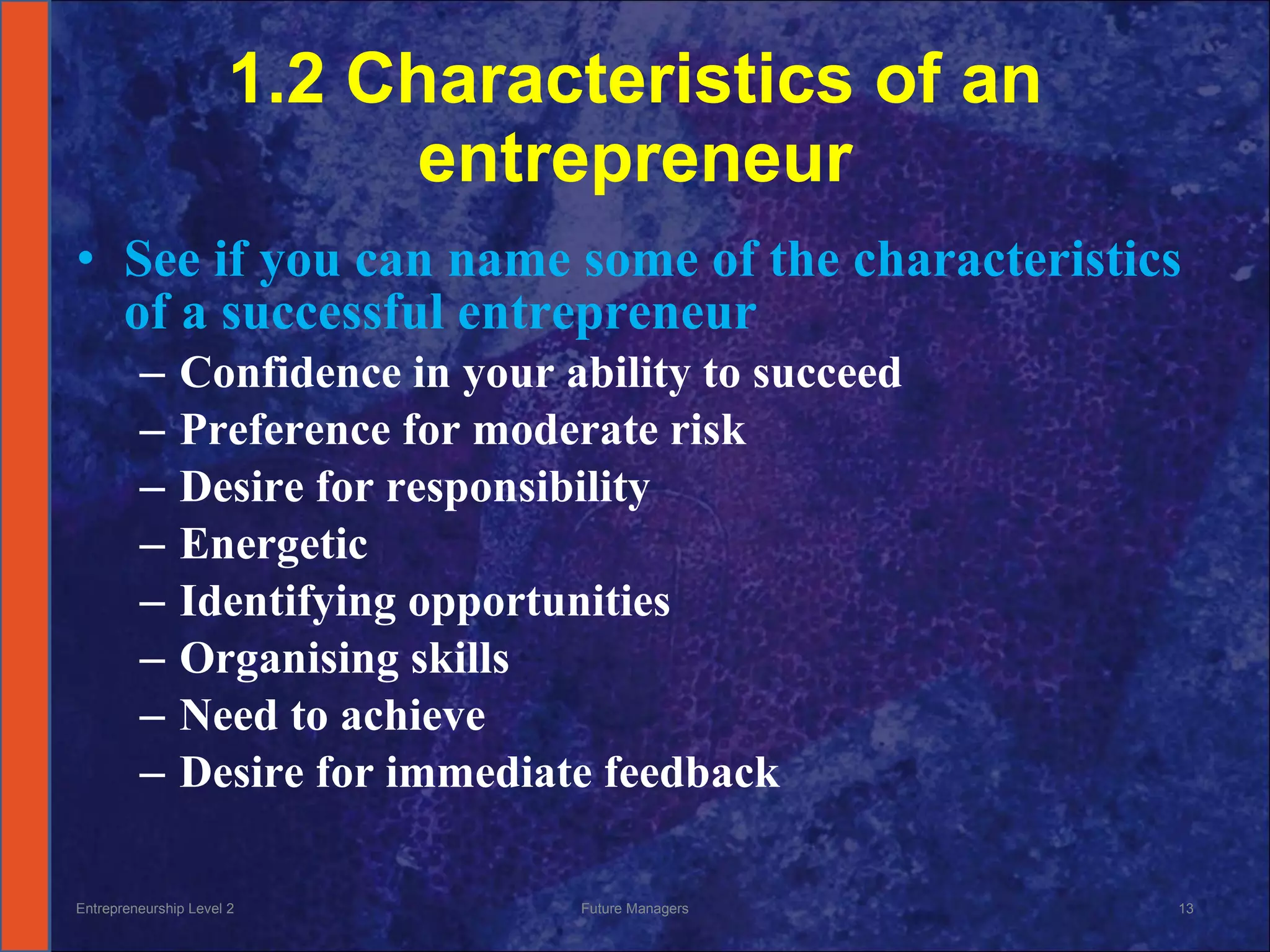 1.2 Characteristics of an entrepreneur See if you can name some of the characteristics of a successful entrepreneur Confidence in your ability to succeed Preference for moderate risk Desire for responsibility Energetic Identifying opportunities Organising skills Need to achieve Desire for immediate feedback Entrepreneurship Level 2 Future Managers 