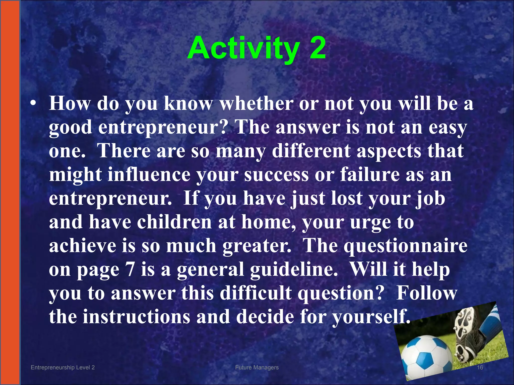 Activity 2 How do you know whether or not you will be a good entrepreneur? The answer is not an easy one.  There are so many different aspects that might influence your success or failure as an entrepreneur.  If you have just lost your job and have children at home, your urge to achieve is so much greater.  The questionnaire on page 7 is a general guideline.  Will it help you to answer this difficult question?  Follow the instructions and decide for yourself. Entrepreneurship Level 2 Future Managers 