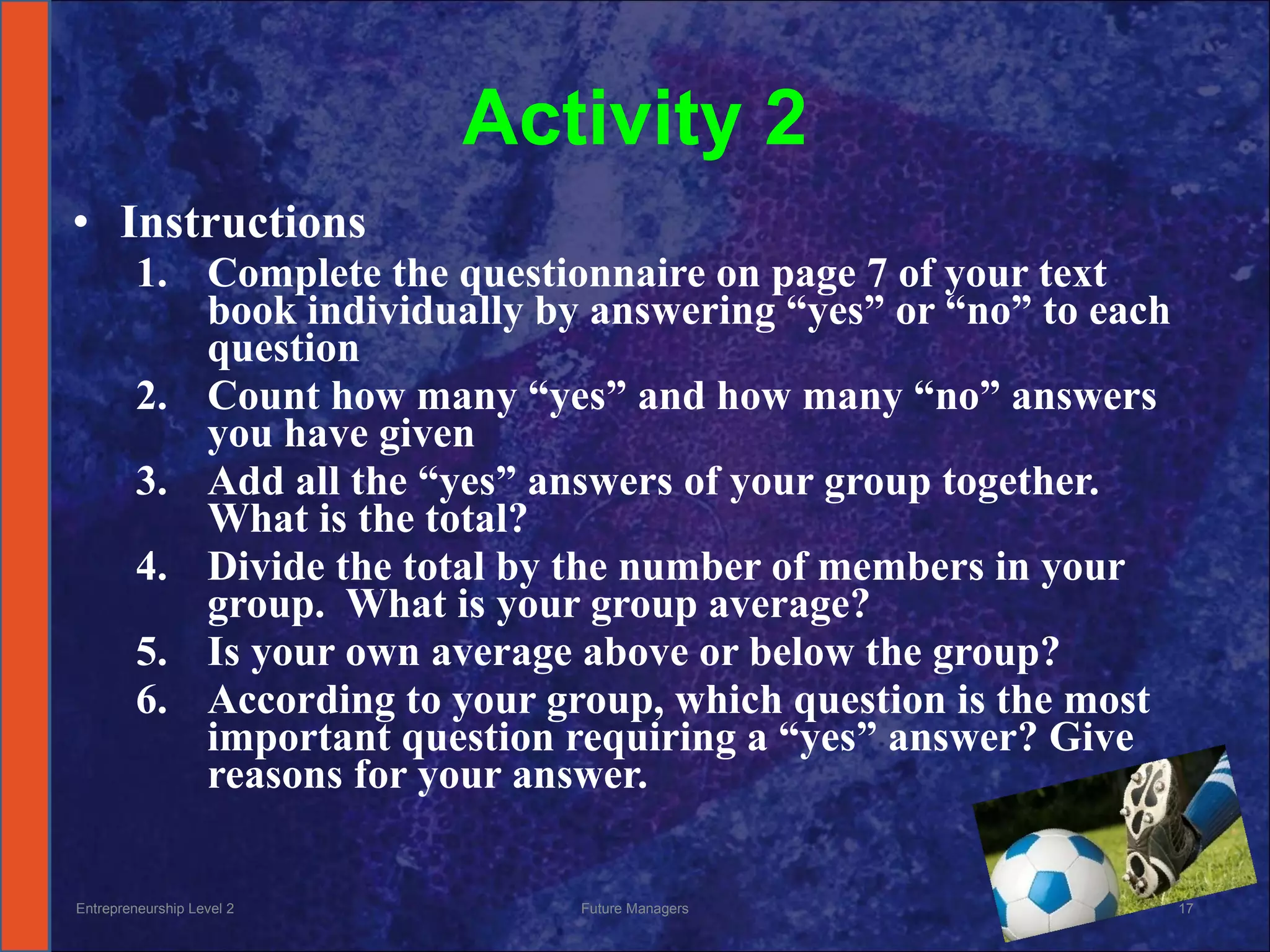 Activity 2 Instructions Complete the questionnaire on page 7 of your text book individually by answering “yes” or “no” to each question Count how many “yes” and how many “no” answers you have given Add all the “yes” answers of your group together.  What is the total? Divide the total by the number of members in your group.  What is your group average? Is your own average above or below the group? According to your group, which question is the most important question requiring a “yes” answer? Give reasons for your answer. Entrepreneurship Level 2 Future Managers 