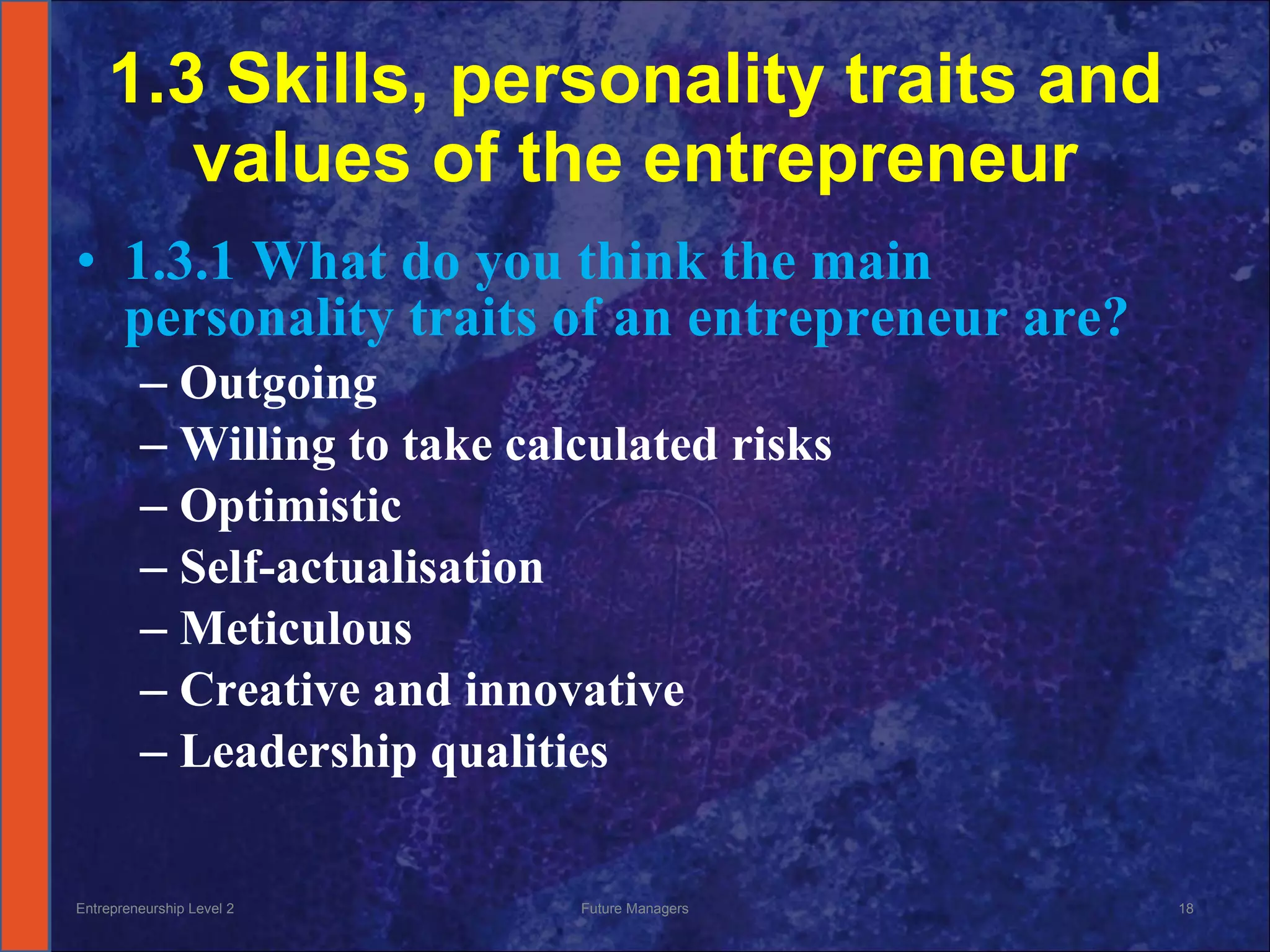 1.3 Skills, personality traits and values of the entrepreneur 1.3.1 What do you think the main personality traits of an entrepreneur are? Outgoing Willing to take calculated risks Optimistic Self-actualisation  Meticulous  Creative and innovative Leadership qualities  Entrepreneurship Level 2 Future Managers 