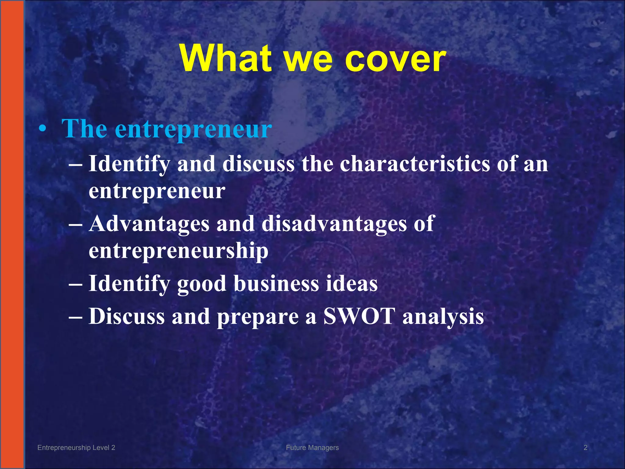 What we cover The entrepreneur Identify and discuss the characteristics of an entrepreneur Advantages and disadvantages of entrepreneurship Identify good business ideas Discuss and prepare a SWOT analysis Entrepreneurship Level 2 Future Managers 