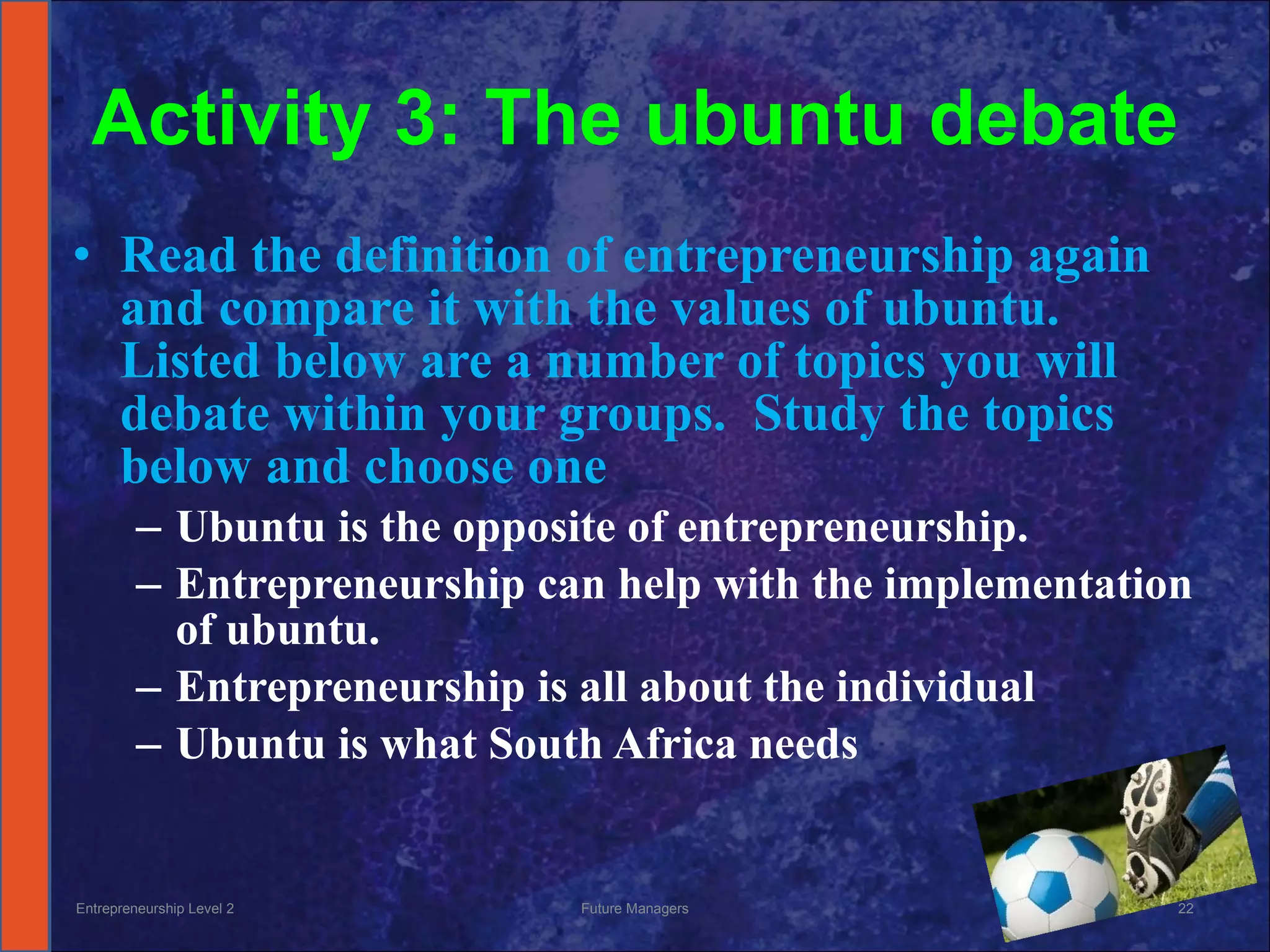 Activity 3: The ubuntu debate Read the definition of entrepreneurship again and compare it with the values of ubuntu.  Listed below are a number of topics you will debate within your groups.  Study the topics below and choose one Ubuntu is the opposite of entrepreneurship. Entrepreneurship can help with the implementation of ubuntu. Entrepreneurship is all about the individual Ubuntu is what South Africa needs Entrepreneurship Level 2 Future Managers 