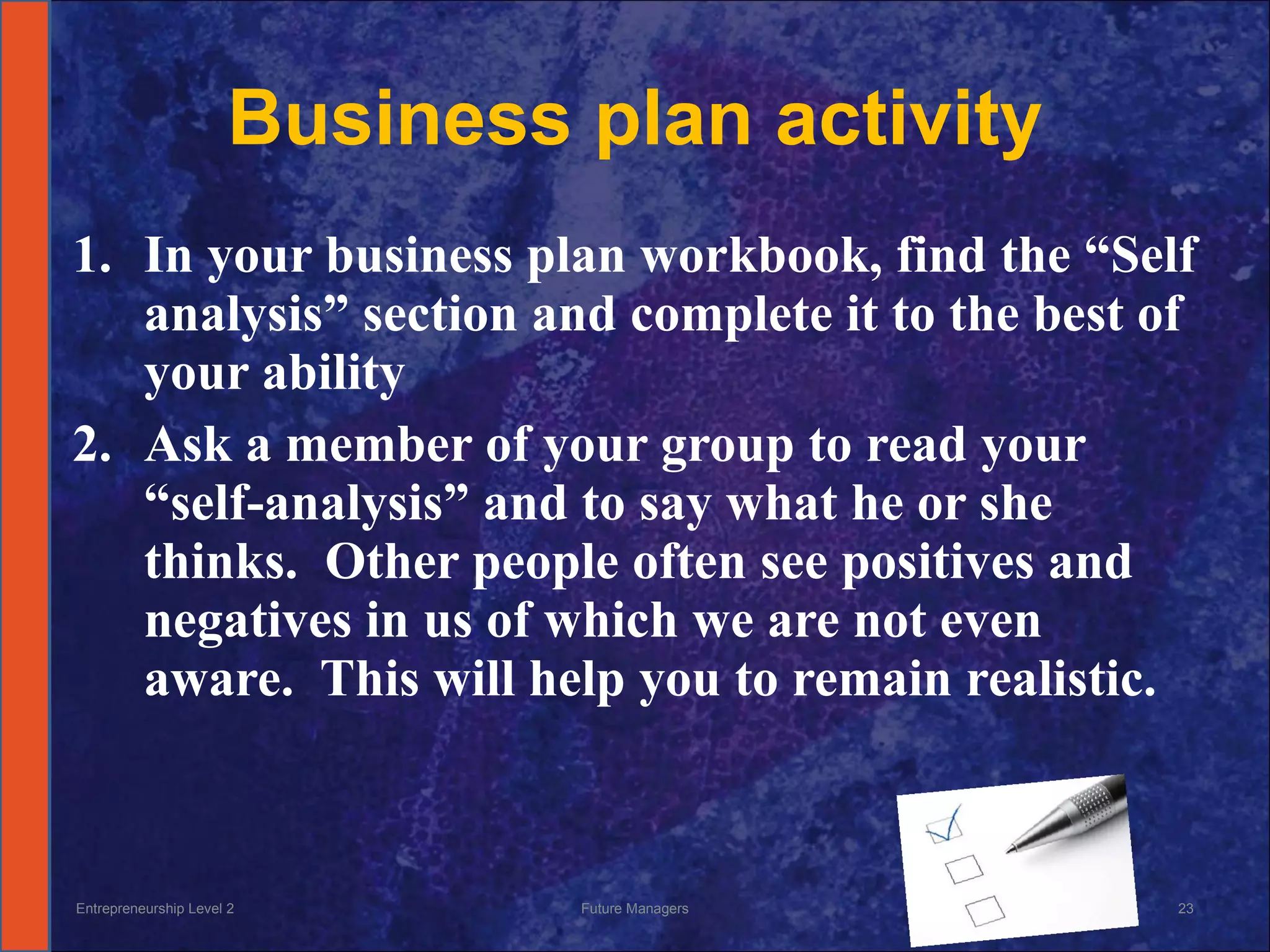 Business plan activity In your business plan workbook, find the “Self analysis” section and complete it to the best of your ability Ask a member of your group to read your “self-analysis” and to say what he or she thinks.  Other people often see positives and negatives in us of which we are not even aware.  This will help you to remain realistic. Entrepreneurship Level 2 Future Managers 