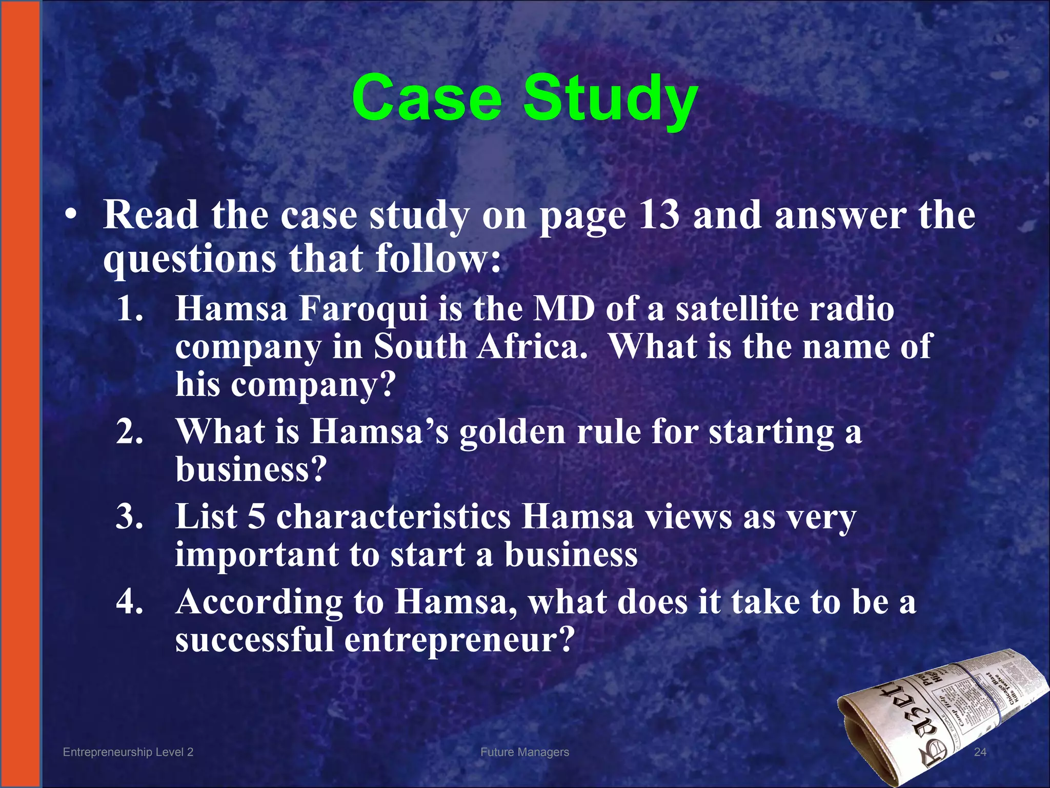 Case Study Read the case study on page 13 and answer the questions that follow: Hamsa Faroqui is the MD of a satellite radio company in South Africa.  What is the name of his company? What is Hamsa’s golden rule for starting a business? List 5 characteristics Hamsa views as very important to start a business According to Hamsa, what does it take to be a successful entrepreneur? Entrepreneurship Level 2 Future Managers 