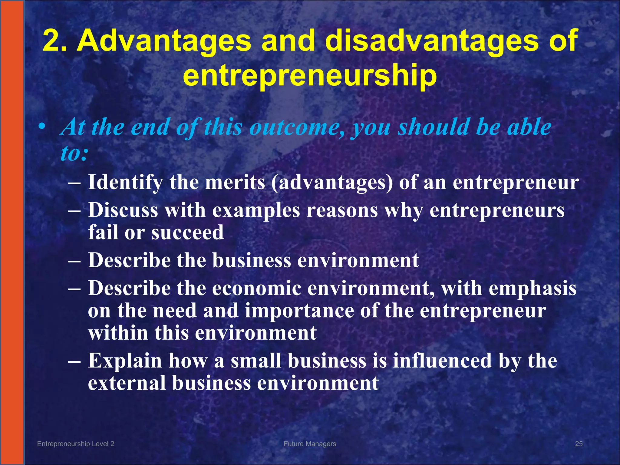 2. Advantages and disadvantages of entrepreneurship At the end of this outcome, you should be able to: Identify the merits (advantages) of an entrepreneur Discuss with examples reasons why entrepreneurs fail or succeed Describe the business environment Describe the economic environment, with emphasis on the need and importance of the entrepreneur within this environment Explain how a small business is influenced by the external business environment Entrepreneurship Level 2 Future Managers 