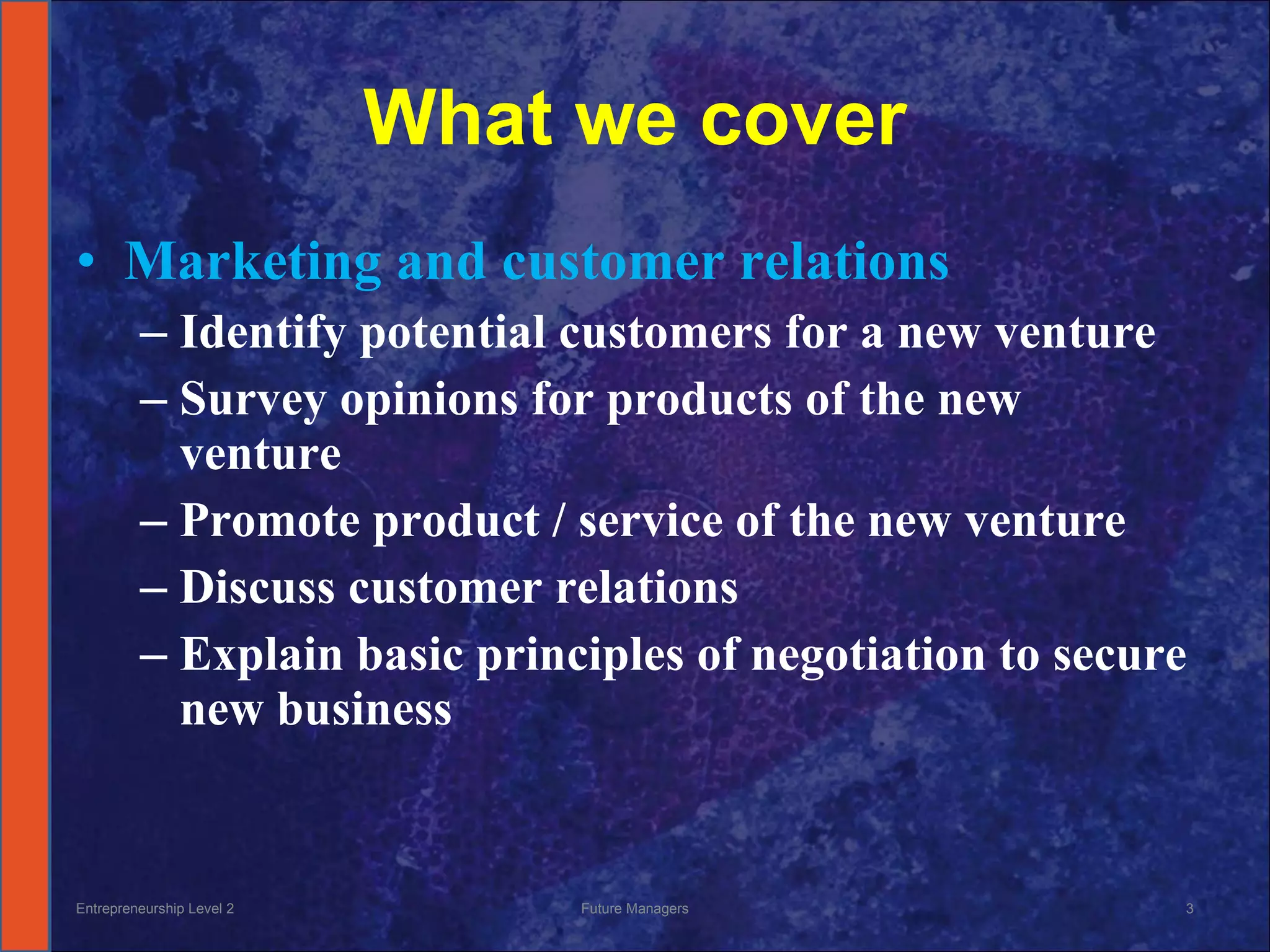 What we cover Marketing and customer relations Identify potential customers for a new venture Survey opinions for products of the new venture Promote product / service of the new venture Discuss customer relations Explain basic principles of negotiation to secure new business Entrepreneurship Level 2 Future Managers 
