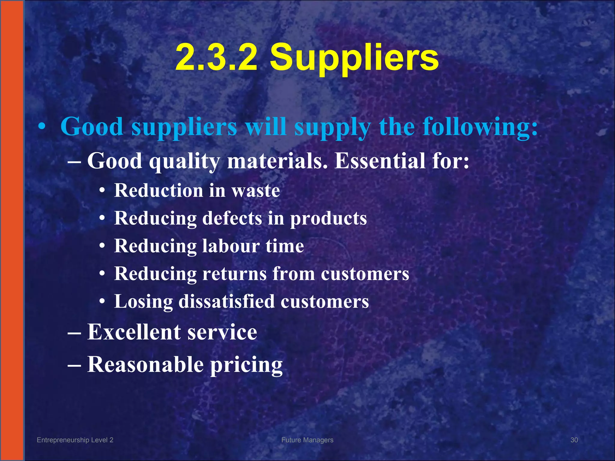 2.3.2 Suppliers Good suppliers will supply the following: Good quality materials. Essential for: Reduction in waste Reducing defects in products Reducing labour time Reducing returns from customers Losing dissatisfied customers Excellent service Reasonable pricing Entrepreneurship Level 2 Future Managers 