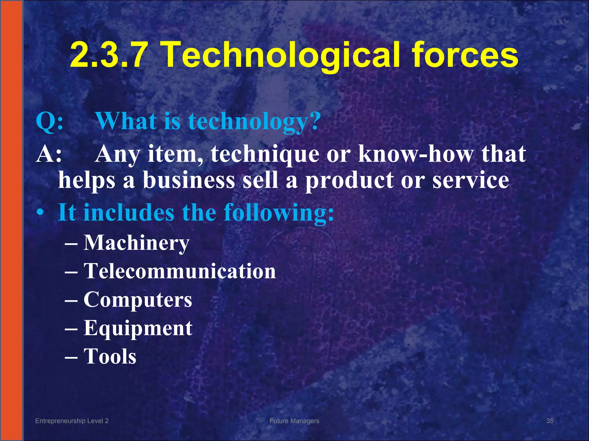 2.3.7 Technological forces Q: What is technology? A: Any item, technique or know-how that helps a business sell a product or service It includes the following: Machinery Telecommunication  Computers Equipment Tools Entrepreneurship Level 2 Future Managers 