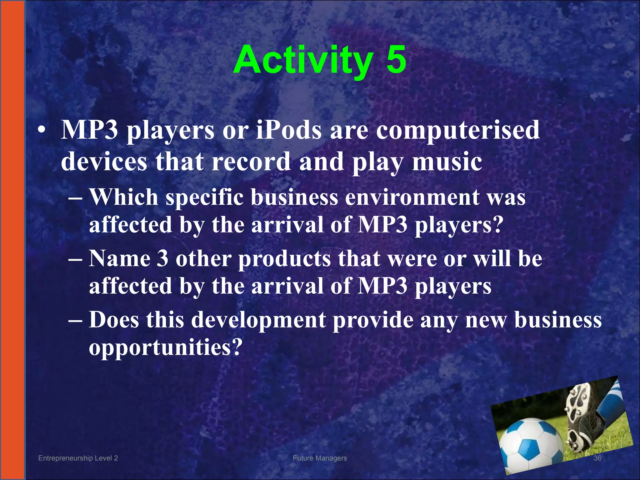 Activity 5 MP3 players or iPods are computerised devices that record and play music  Which specific business environment was affected by the arrival of MP3 players? Name 3 other products that were or will be affected by the arrival of MP3 players Does this development provide any new business opportunities? Entrepreneurship Level 2 Future Managers 