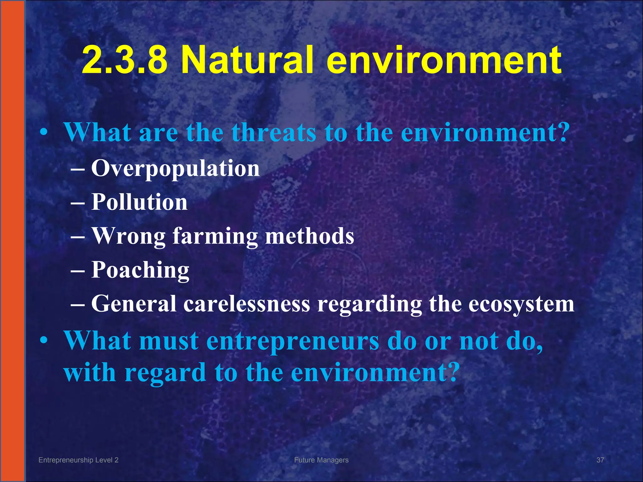 2.3.8 Natural environment What are the threats to the environment? Overpopulation Pollution  Wrong farming methods Poaching General carelessness regarding the ecosystem What must entrepreneurs do or not do, with regard to the environment? Entrepreneurship Level 2 Future Managers 