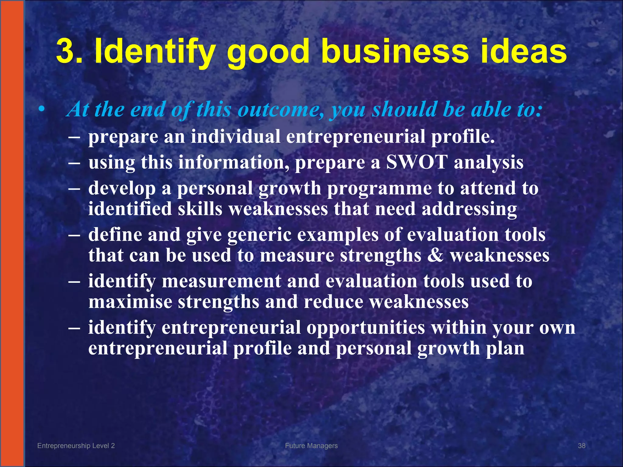 3. Identify good business ideas   At the end of this outcome, you should be able to: prepare an individual entrepreneurial profile.  using this information, prepare a SWOT analysis develop a personal growth programme to attend to identified skills weaknesses that need addressing define and give generic examples of evaluation tools that can be used to measure strengths & weaknesses identify measurement and evaluation tools used to maximise strengths and reduce weaknesses identify entrepreneurial opportunities within your own entrepreneurial profile and personal growth plan Entrepreneurship Level 2 Future Managers 