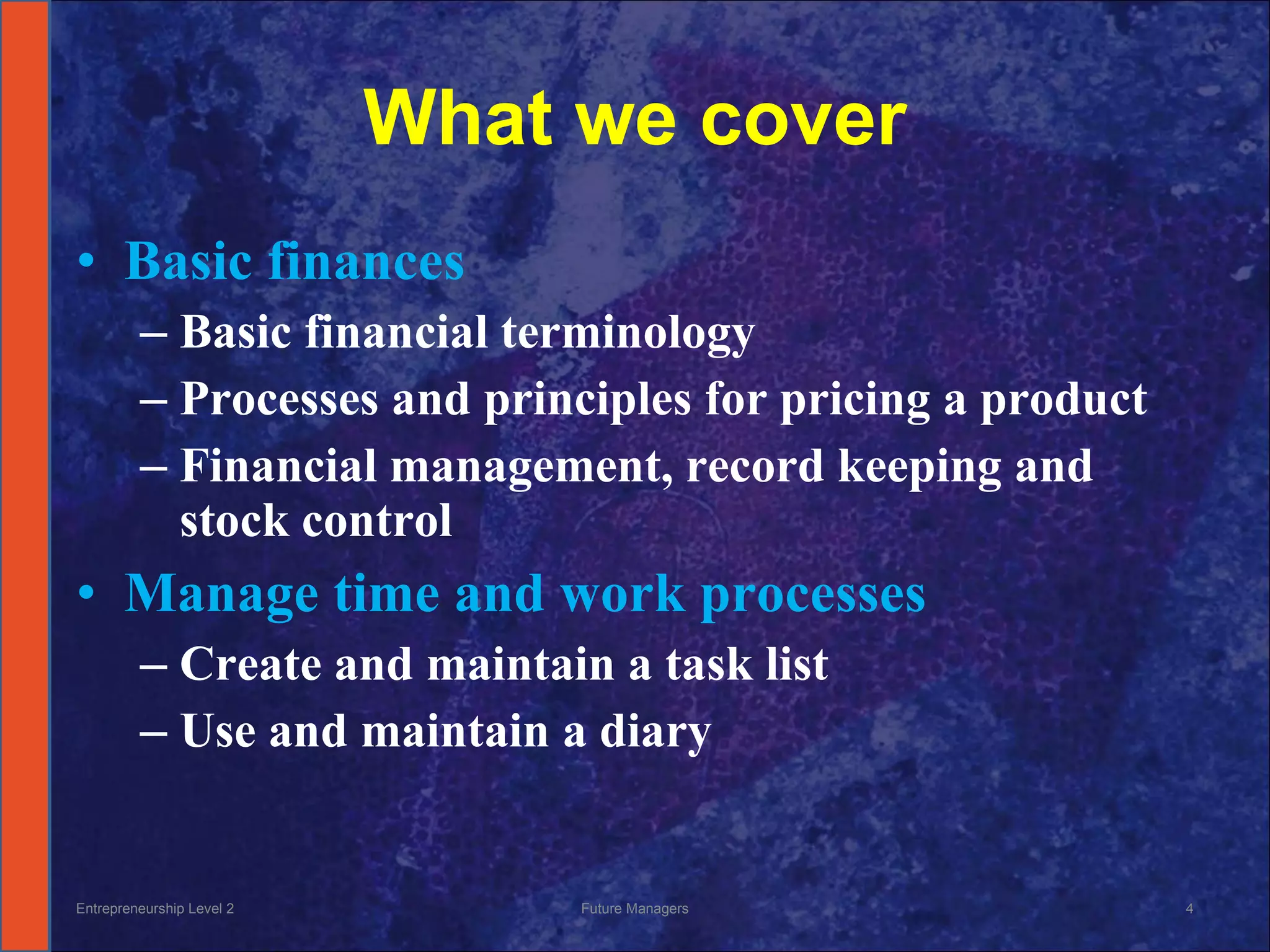 What we cover Basic finances Basic financial terminology Processes and principles for pricing a product Financial management, record keeping and stock control Manage time and work processes Create and maintain a task list Use and maintain a diary Entrepreneurship Level 2 Future Managers 
