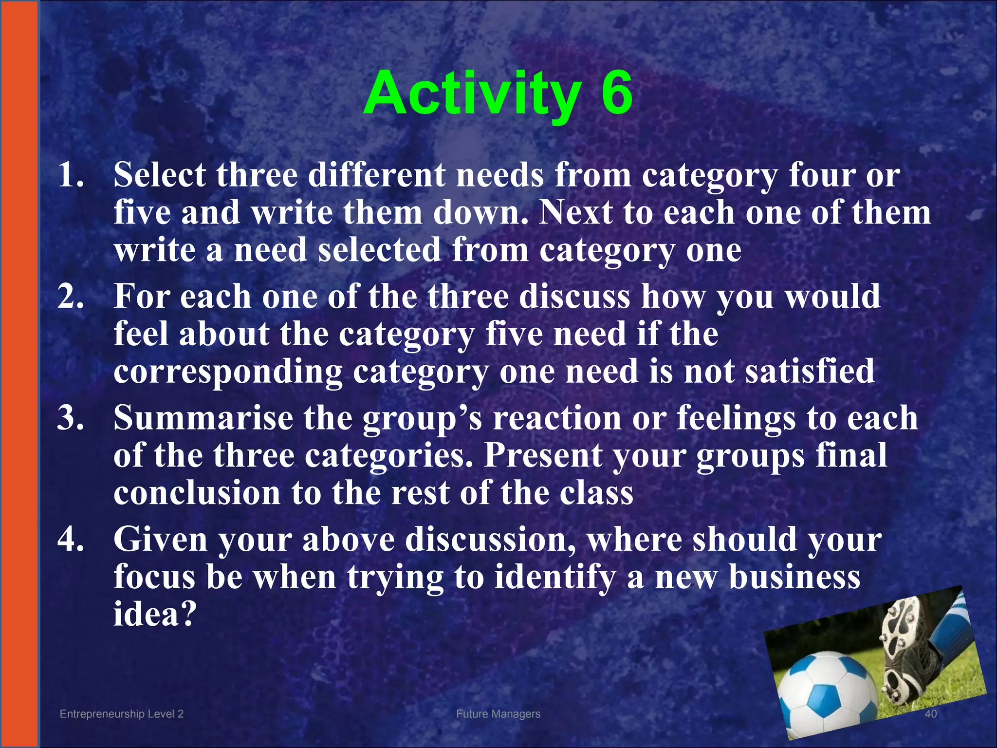 Activity 6 Select three different needs from category four or five and write them down. Next to each one of them write a need selected from category one For each one of the three discuss how you would feel about the category five need if the corresponding category one need is not satisfied Summarise the group’s reaction or feelings to each of the three categories. Present your groups final conclusion to the rest of the class Given your above discussion, where should your focus be when trying to identify a new business idea? Entrepreneurship Level 2 Future Managers 