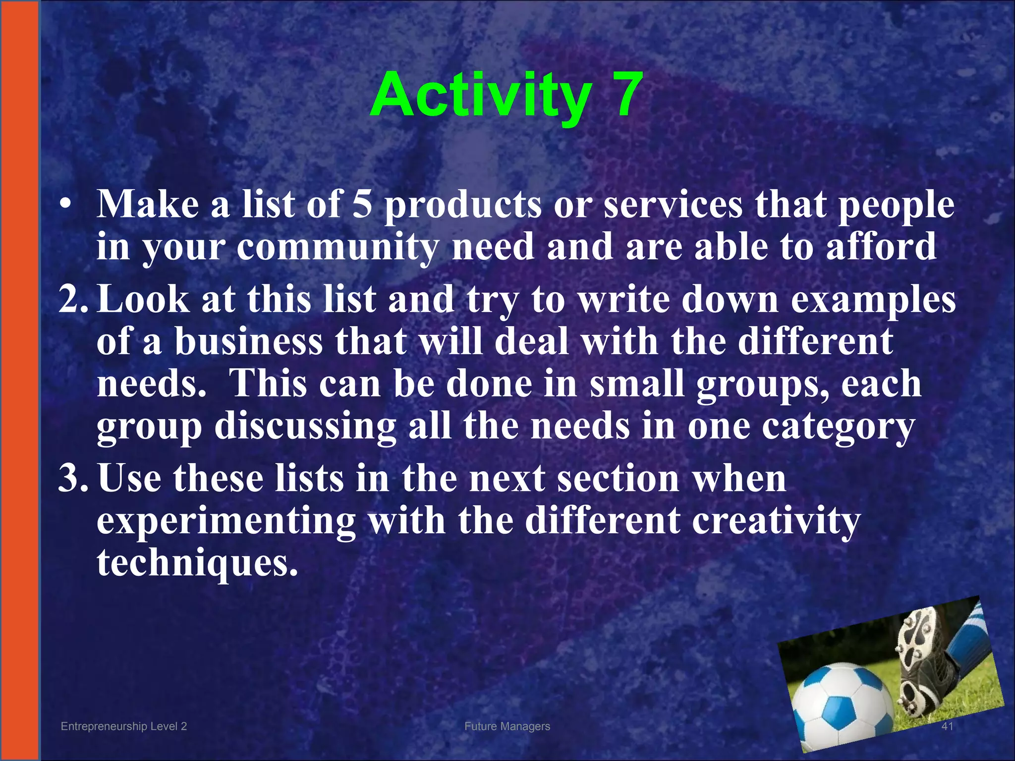 Activity 7 Make a list of 5 products or services that people in your community need and are able to afford Look at this list and try to write down examples of a business that will deal with the different needs.  This can be done in small groups, each group discussing all the needs in one category Use these lists in the next section when experimenting with the different creativity techniques. Entrepreneurship Level 2 Future Managers 