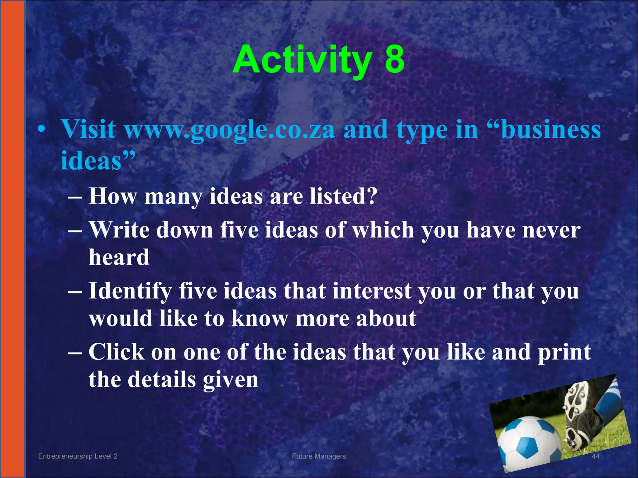 Activity 8 Visit www.google.co.za and type in “business ideas” How many ideas are listed? Write down five ideas of which you have never heard Identify five ideas that interest you or that you would like to know more about Click on one of the ideas that you like and print the details given Entrepreneurship Level 2 Future Managers 