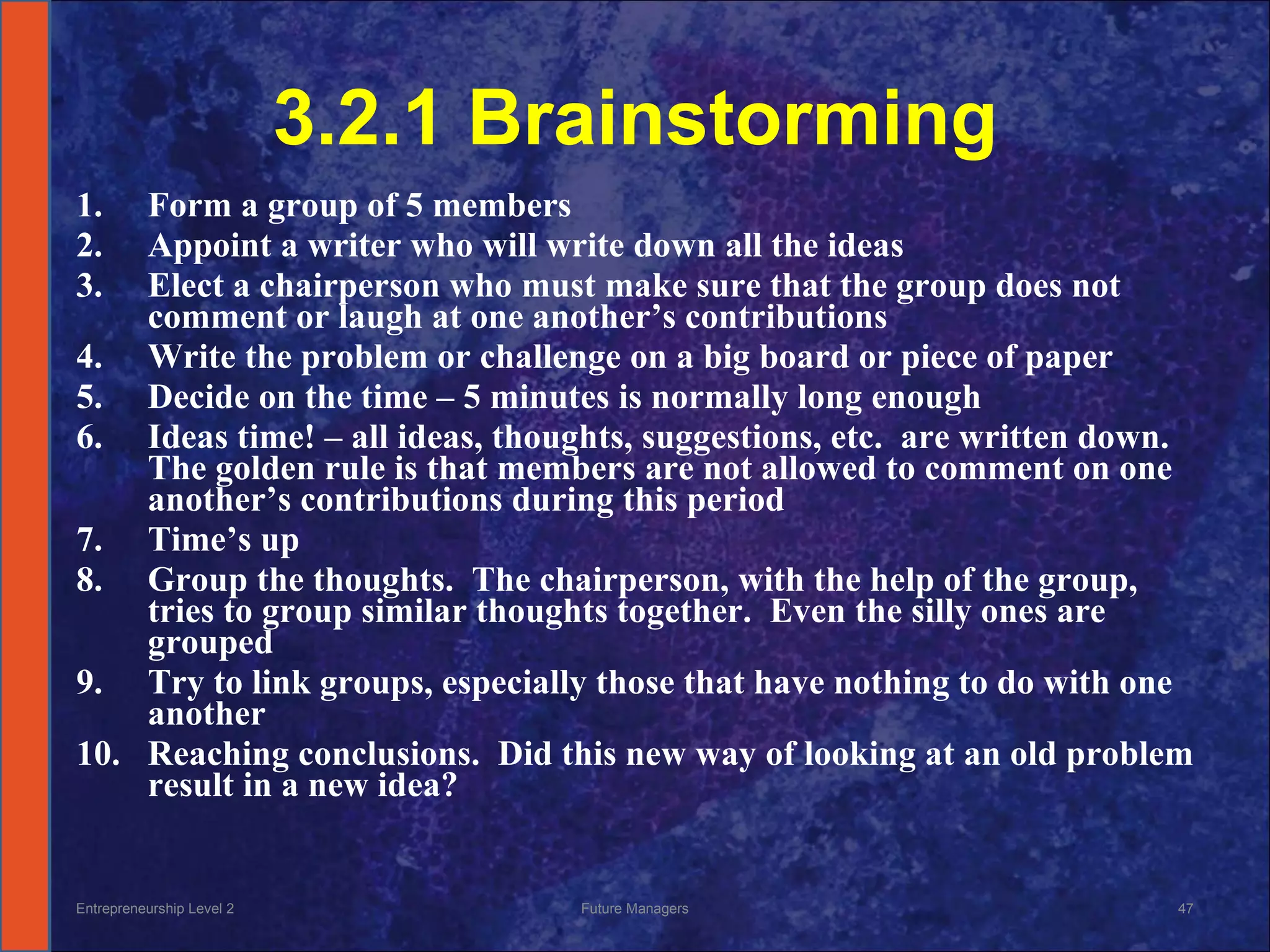 3.2.1 Brainstorming Form a group of 5 members Appoint a writer who will write down all the ideas Elect a chairperson who must make sure that the group does not comment or laugh at one another’s contributions Write the problem or challenge on a big board or piece of paper Decide on the time – 5 minutes is normally long enough Ideas time! – all ideas, thoughts, suggestions, etc.  are written down.  The golden rule is that members are not allowed to comment on one another’s contributions during this period Time’s up Group the thoughts.  The chairperson, with the help of the group, tries to group similar thoughts together.  Even the silly ones are grouped Try to link groups, especially those that have nothing to do with one another Reaching conclusions.  Did this new way of looking at an old problem result in a new idea? Entrepreneurship Level 2 Future Managers 