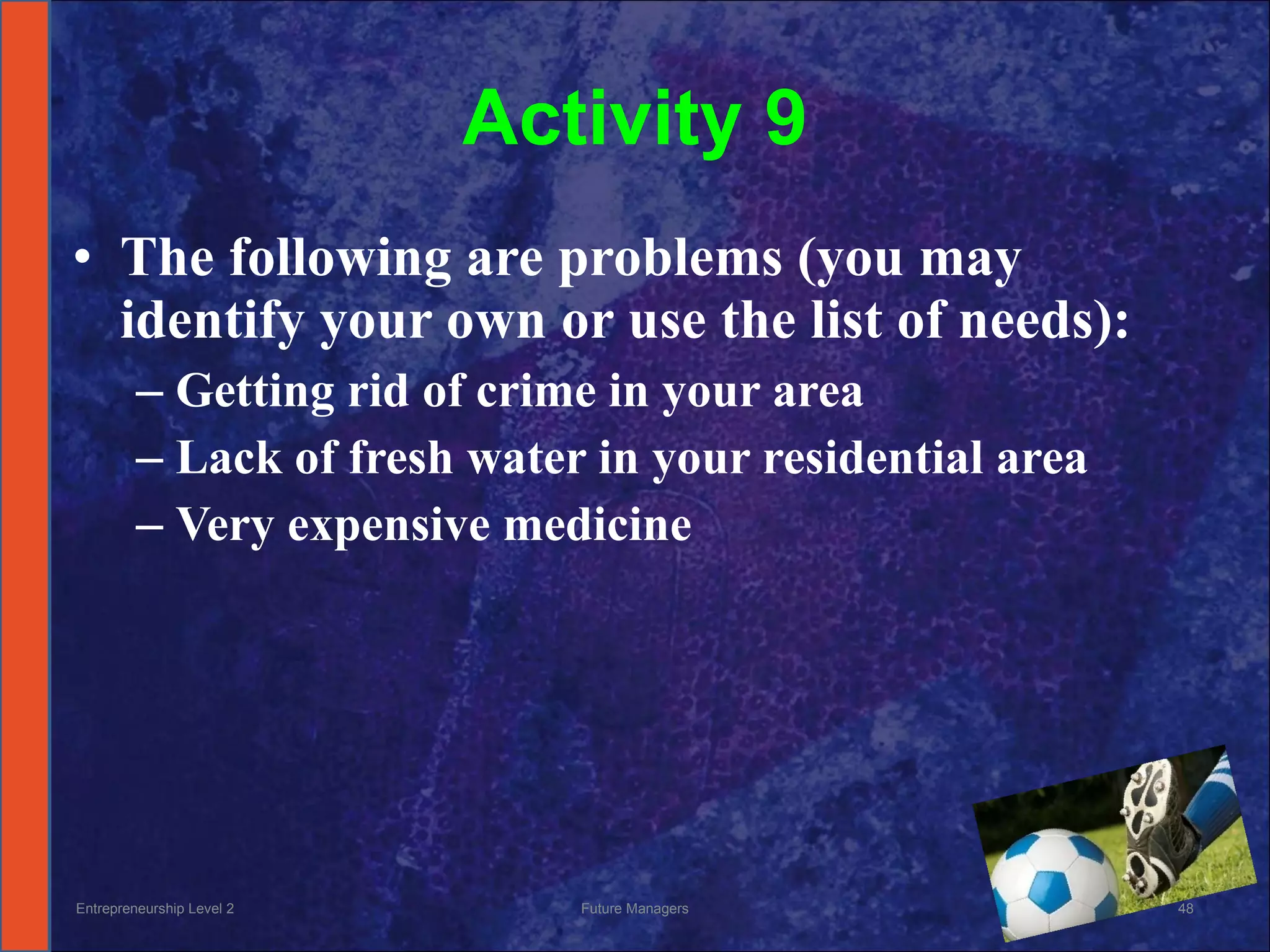 Activity 9 The following are problems (you may identify your own or use the list of needs): Getting rid of crime in your area Lack of fresh water in your residential area Very expensive medicine Entrepreneurship Level 2 Future Managers 