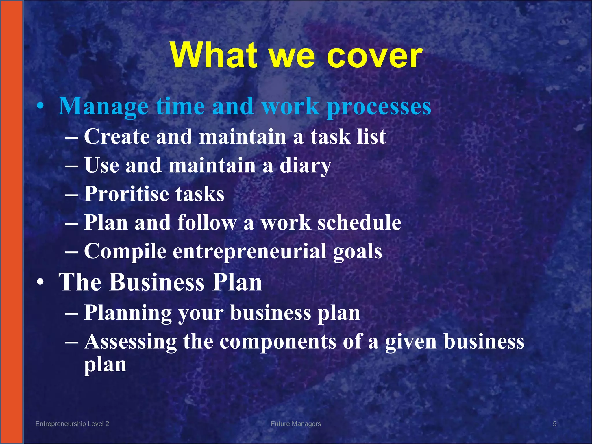 What we cover Manage time and work processes Create and maintain a task list Use and maintain a diary Proritise tasks Plan and follow a work schedule Compile entrepreneurial goals The Business Plan Planning your business plan Assessing the components of a given business plan Entrepreneurship Level 2 Future Managers 
