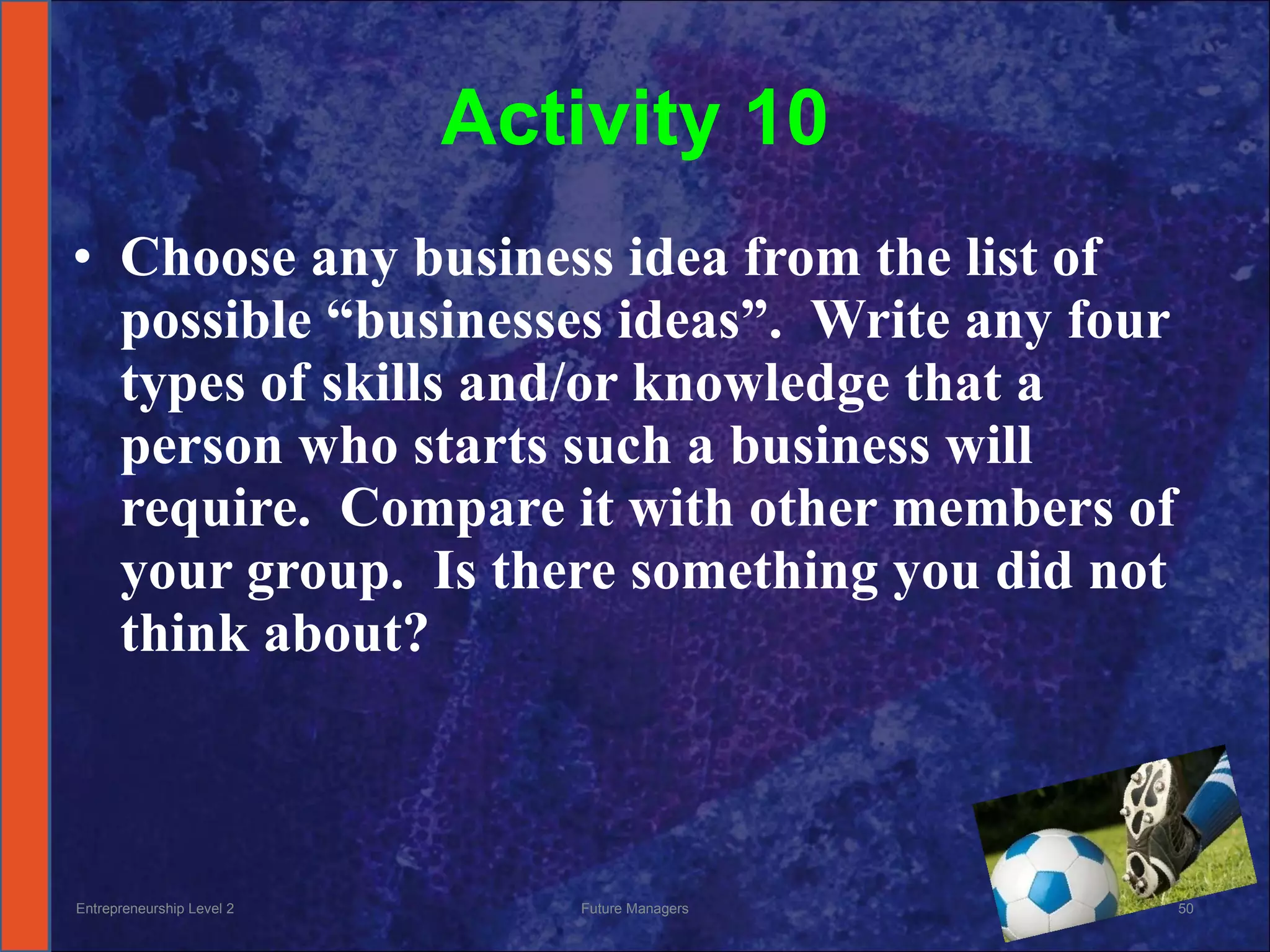 Activity 10 Choose any business idea from the list of possible “businesses ideas”.  Write any four types of skills and/or knowledge that a person who starts such a business will require.  Compare it with other members of your group.  Is there something you did not think about? Entrepreneurship Level 2 Future Managers 