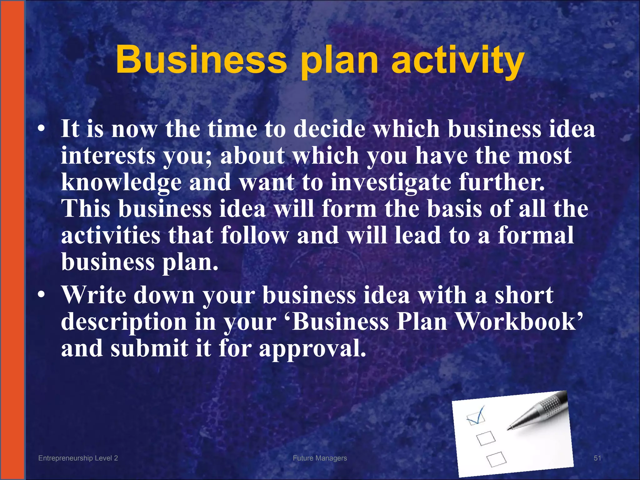 Business plan activity It is now the time to decide which business idea interests you; about which you have the most knowledge and want to investigate further.  This business idea will form the basis of all the activities that follow and will lead to a formal business plan.  Write down your business idea with a short description in your ‘Business Plan Workbook’ and submit it for approval. Entrepreneurship Level 2 Future Managers 