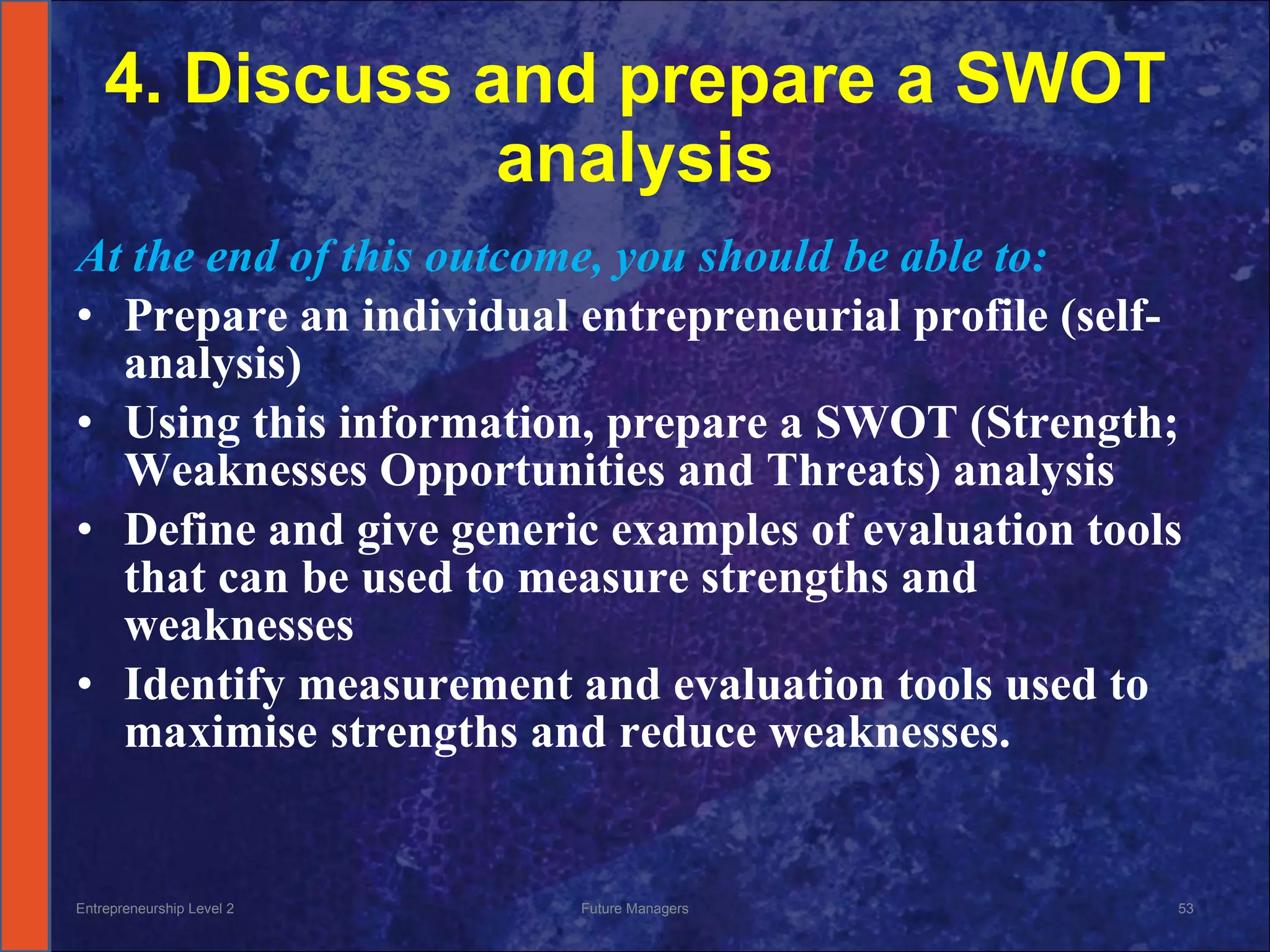 4. Discuss and prepare a SWOT analysis At the end of this outcome, you should be able to: Prepare an individual entrepreneurial profile (self-analysis) Using this information, prepare a SWOT (Strength; Weaknesses Opportunities and Threats) analysis Define and give generic examples of evaluation tools that can be used to measure strengths and weaknesses Identify measurement and evaluation tools used to maximise  strengths and reduce weaknesses.  Entrepreneurship Level 2 Future Managers 