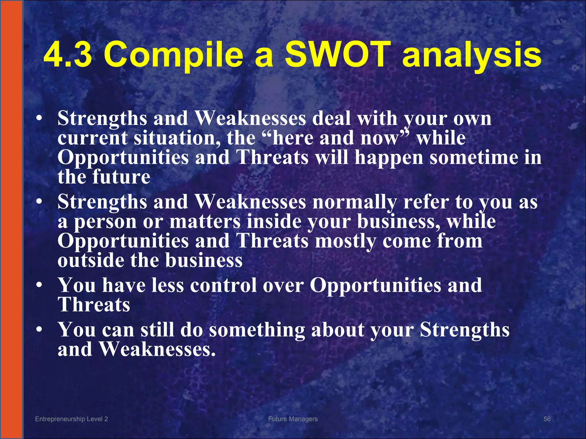 4.3 Compile a SWOT analysis Strengths and Weaknesses deal with your own current situation, the “here and now” while Opportunities and Threats will happen sometime in the future Strengths and Weaknesses normally refer to you as a person or matters inside your business, while Opportunities and Threats mostly come from outside the business  You have less control over Opportunities and Threats You can still do something about your Strengths and Weaknesses. Entrepreneurship Level 2 Future Managers 