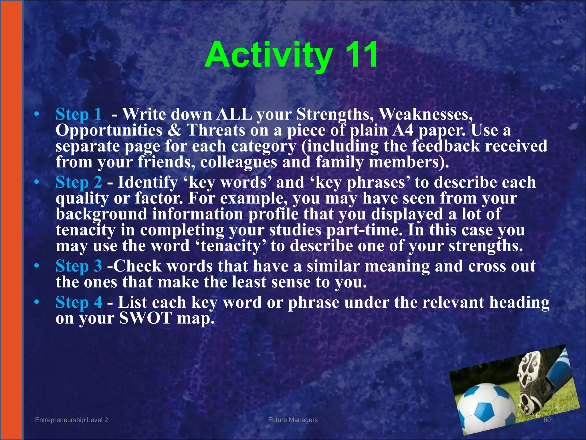 Activity 11 Step 1  - Write down ALL your Strengths, Weaknesses, Opportunities & Threats on a piece of plain A4 paper. Use a separate page for each category (including the feedback received from your friends, colleagues and family members).  Step 2  - Identify ‘key words’ and ‘key phrases’ to describe each quality or factor. For example, you may have seen from your background information profile that you displayed a lot of tenacity in completing your studies part-time. In this case you may use the word ‘tenacity’ to describe one of your strengths.  Step 3  -Check words that have a similar meaning and cross out the ones that make the least sense to you.  Step 4  - List each key word or phrase under the relevant heading on your SWOT map. Entrepreneurship Level 2 Future Managers 