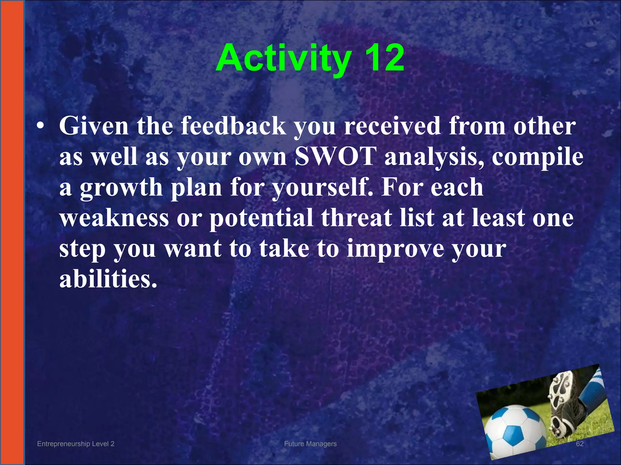 Activity 12 Given the feedback you received from other as well as your own SWOT analysis, compile a growth plan for yourself. For each weakness or potential threat list at least one step you want to take to improve your abilities. Entrepreneurship Level 2 Future Managers 