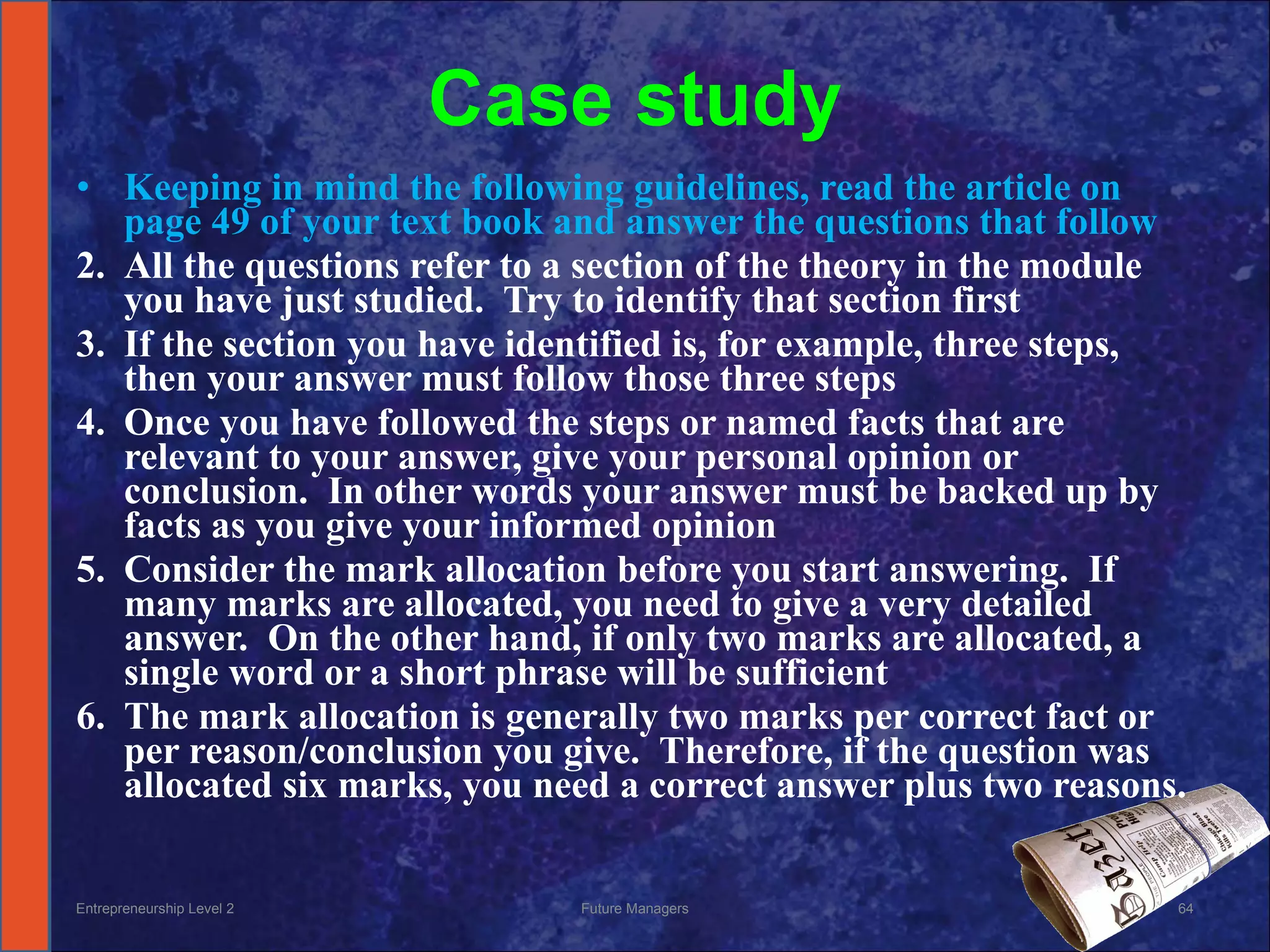 Case study Keeping in mind the following guidelines, read the article on page 49 of your text book and answer the questions that follow All the questions refer to a section of the theory in the module you have just studied.  Try to identify that section first If the section you have identified is, for example, three steps, then your answer must follow those three steps Once you have followed the steps or named facts that are relevant to your answer, give your personal opinion or conclusion.  In other words your answer must be backed up by facts as you give your informed opinion Consider the mark allocation before you start answering.  If many marks are allocated, you need to give a very detailed answer.  On the other hand, if only two marks are allocated, a single word or a short phrase will be sufficient The mark allocation is generally two marks per correct fact or per reason/conclusion you give.  Therefore, if the question was allocated six marks, you need a correct answer plus two reasons. Entrepreneurship Level 2 Future Managers 