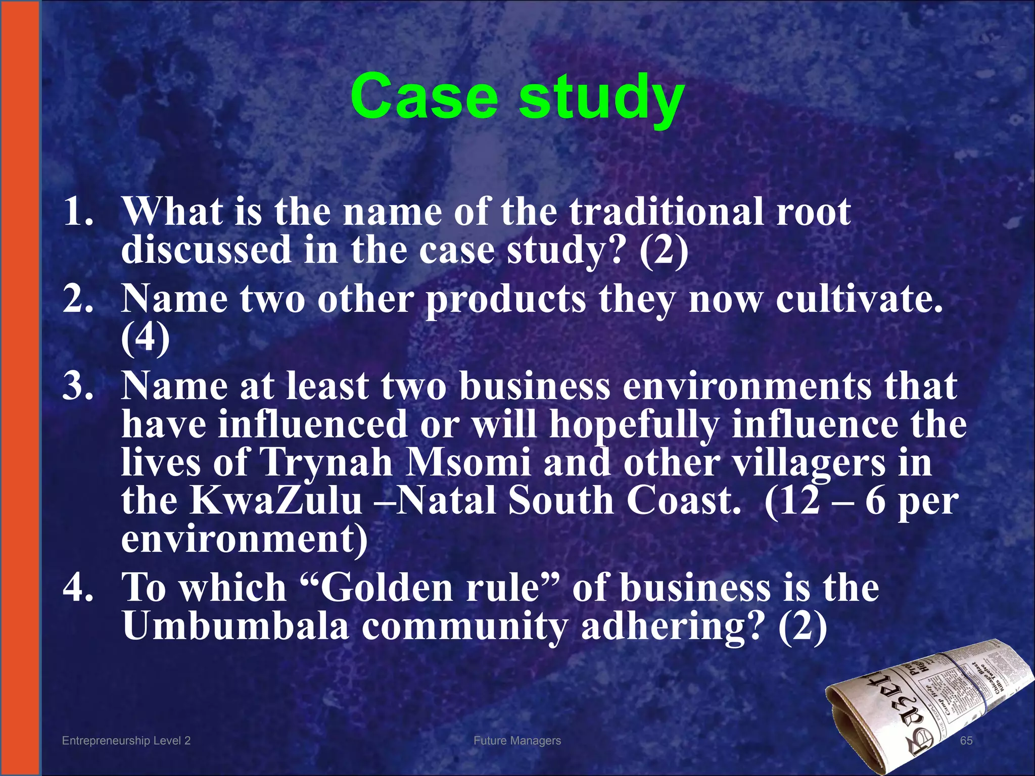Case study What is the name of the traditional root discussed in the case study? (2) Name two other products they now cultivate.  (4) Name at least two business environments that have influenced or will hopefully influence the lives of Trynah Msomi and other villagers in the KwaZulu –Natal South Coast.  (12 – 6 per environment) To which “Golden rule” of business is the Umbumbala community adhering? (2) Entrepreneurship Level 2 Future Managers 