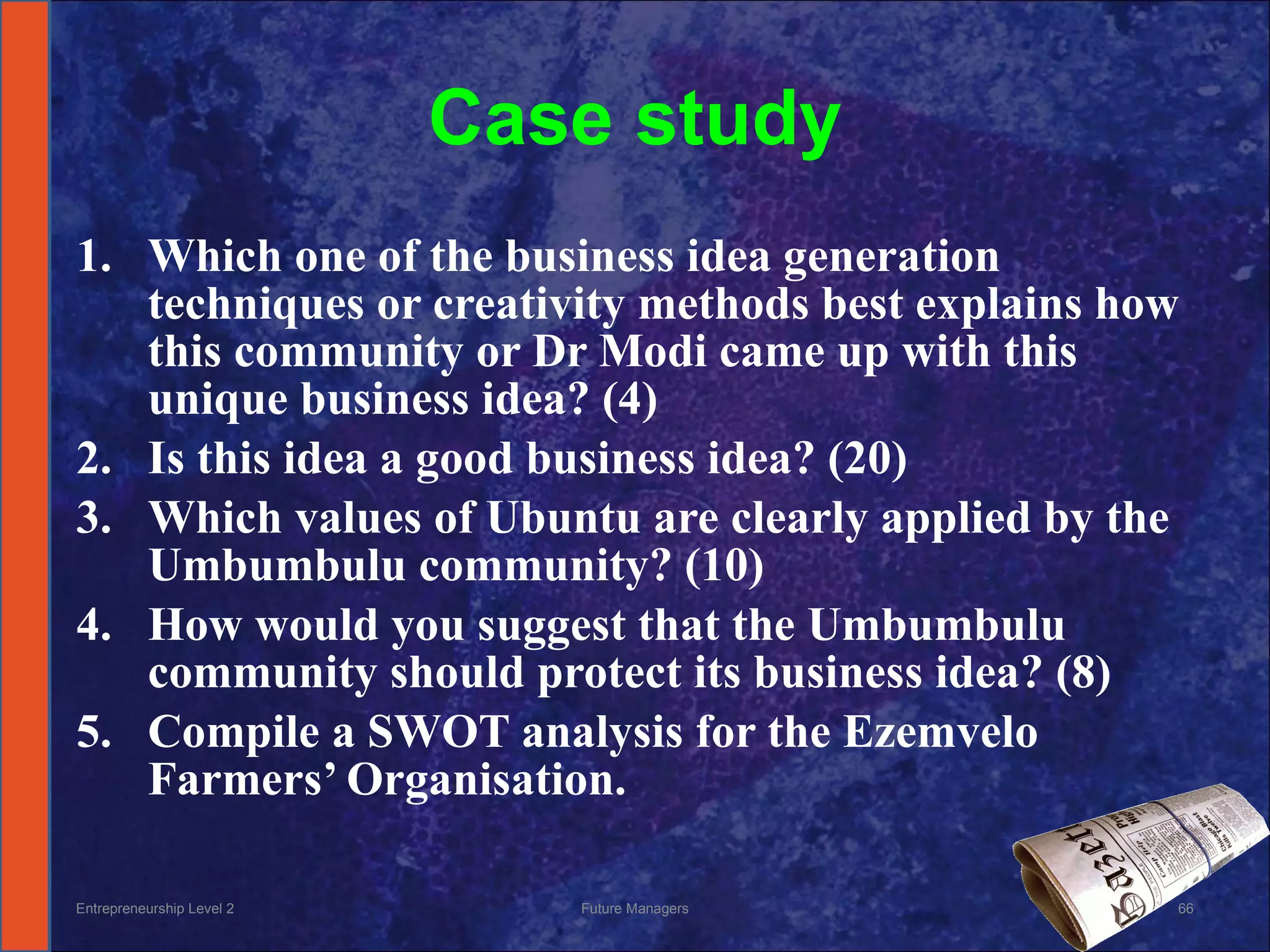 Case study Which one of the business idea generation techniques or creativity methods best explains how this community or Dr Modi came up with this unique business idea? (4) Is this idea a good business idea? (20) Which values of Ubuntu are clearly applied by the Umbumbulu community? (10) How would you suggest that the Umbumbulu community should protect its business idea? (8) Compile a SWOT analysis for the Ezemvelo Farmers’ Organisation. Entrepreneurship Level 2 Future Managers 