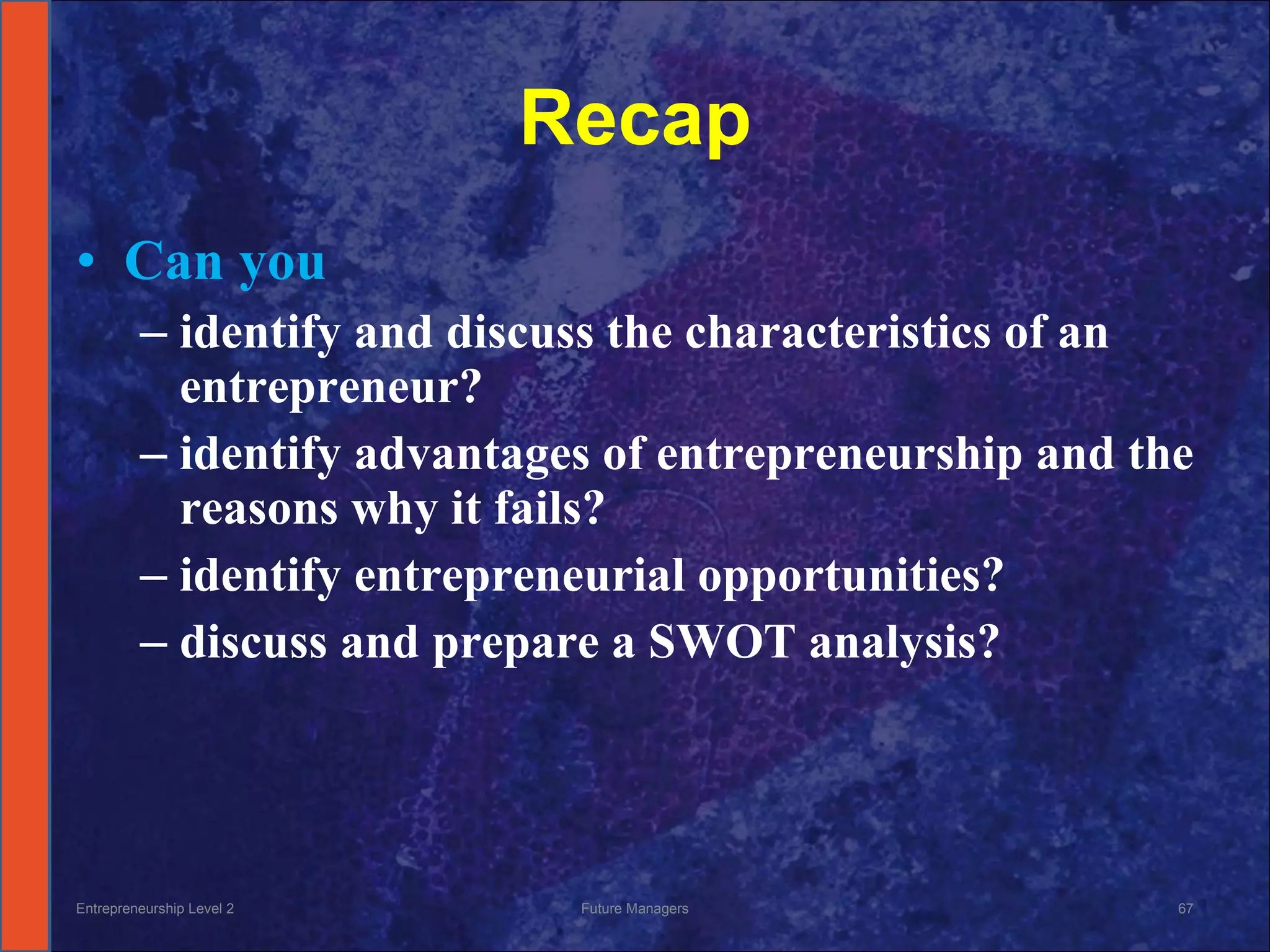 Recap Can you identify and discuss the characteristics of an entrepreneur? identify advantages of entrepreneurship and the reasons why it fails? identify entrepreneurial opportunities? discuss and prepare a SWOT analysis? Entrepreneurship Level 2 Future Managers 