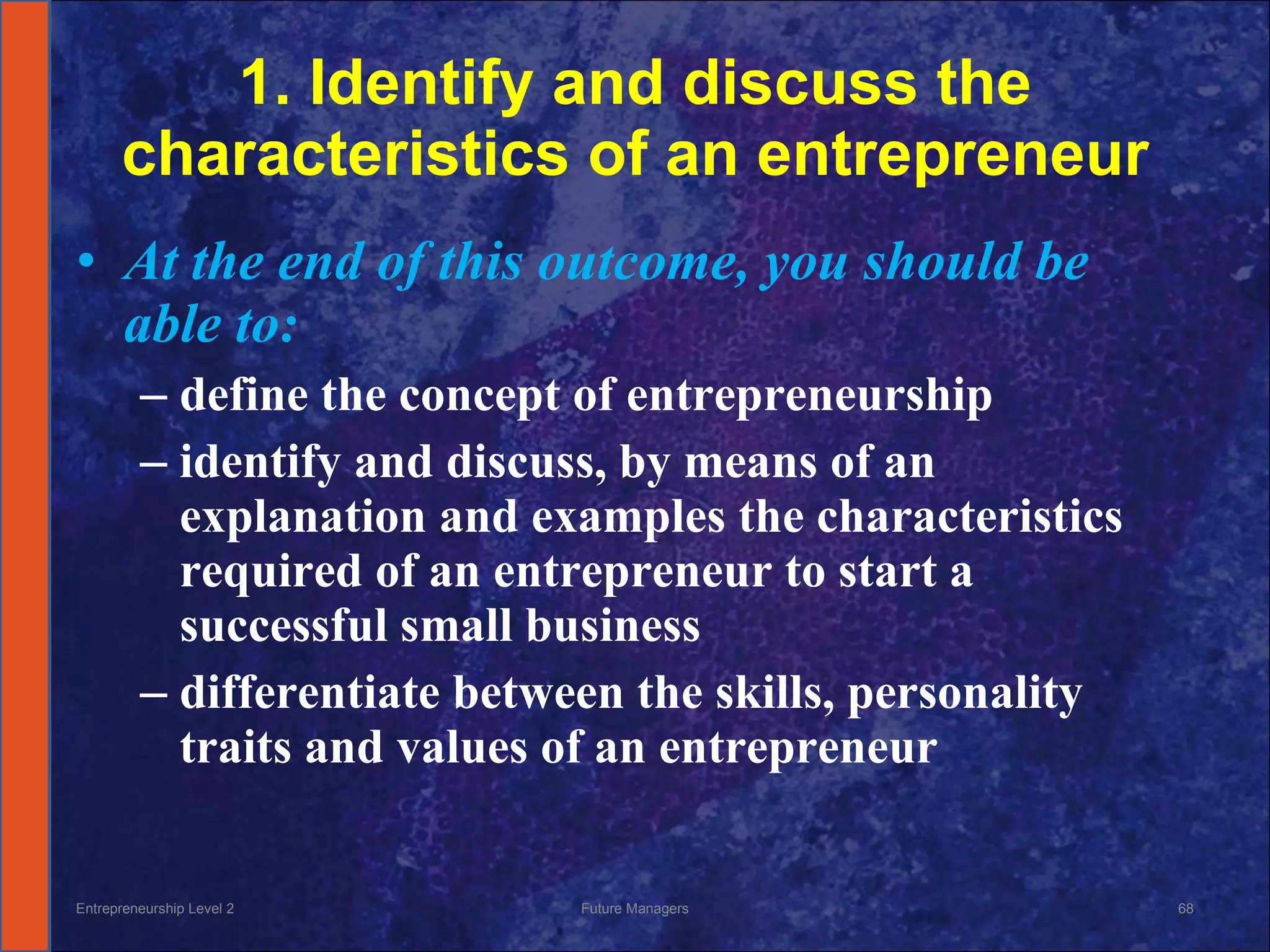1. Identify and discuss the characteristics of an entrepreneur At the end of this outcome, you should be able to: define the concept of entrepreneurship identify and discuss, by means of an explanation and examples the characteristics required of an entrepreneur to start a successful small business differentiate between the skills, personality traits and values of an entrepreneur Entrepreneurship Level 2 Future Managers 
