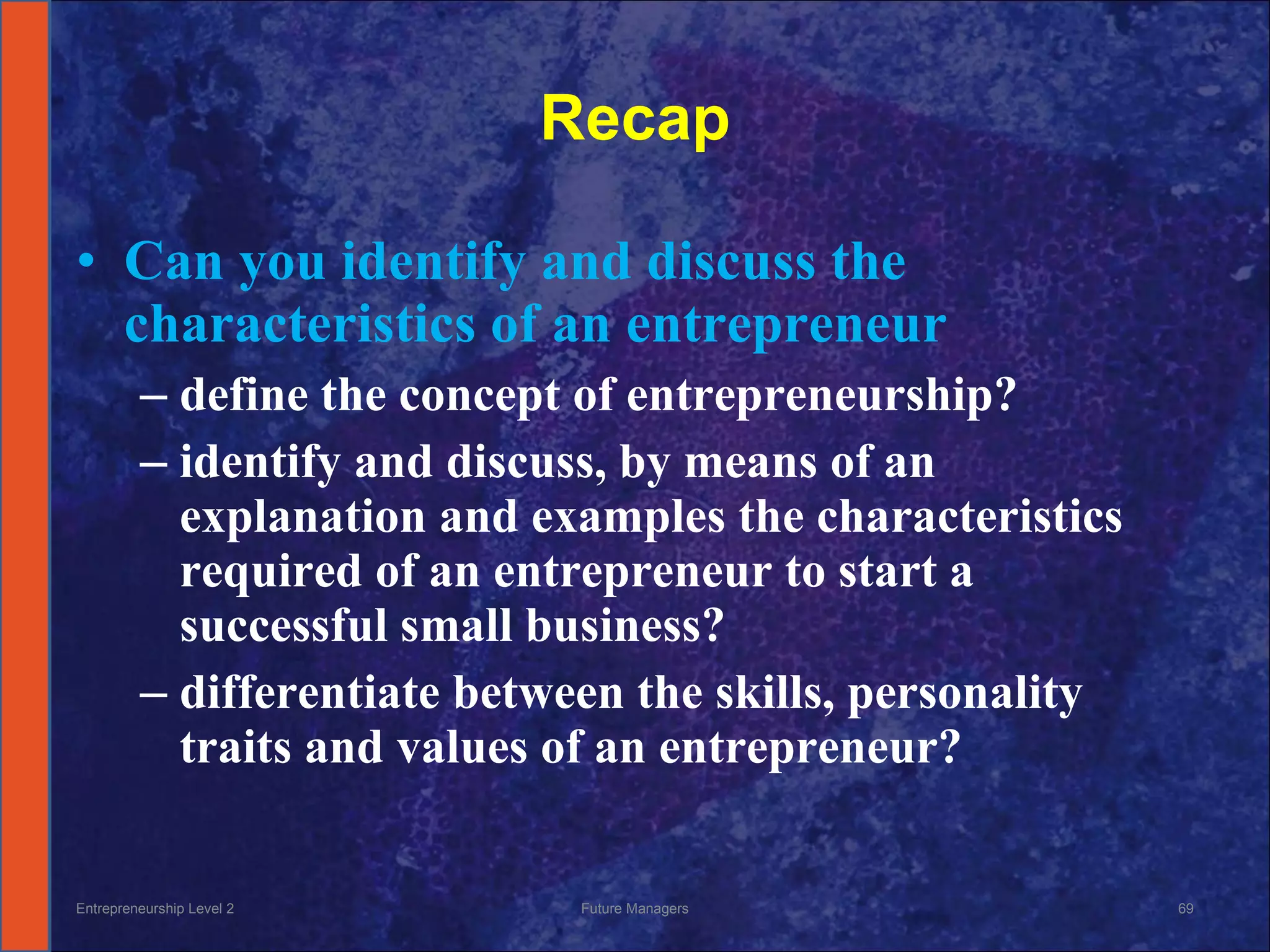 Recap Can you identify and discuss the characteristics of an entrepreneur define the concept of entrepreneurship? identify and discuss, by means of an explanation and examples the characteristics required of an entrepreneur to start a successful small business? differentiate between the skills, personality traits and values of an entrepreneur? Entrepreneurship Level 2 Future Managers 