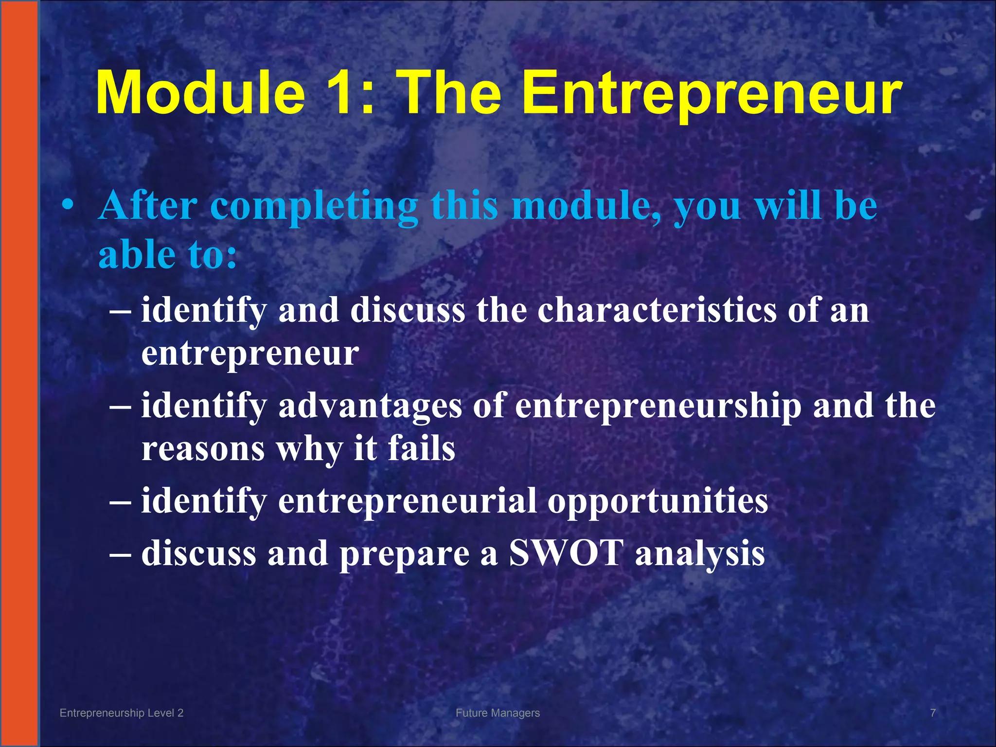 Module 1: The Entrepreneur After completing this module, you will be able to: identify and discuss the characteristics of an entrepreneur identify advantages of entrepreneurship and the reasons why it fails identify entrepreneurial opportunities discuss and prepare a SWOT analysis Entrepreneurship Level 2 Future Managers 